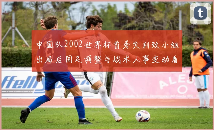 中国队2002世界杯首秀失利致小组出局后国足调整与战术人事变动看点