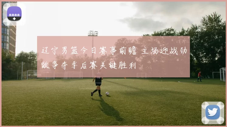 辽宁男篮今日赛事前瞻 主场迎战劲敌争夺季后赛关键胜利