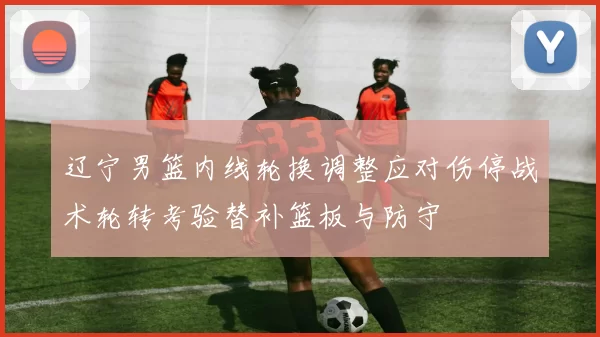 辽宁男篮内线轮换调整应对伤停战术轮转考验替补篮板与防守