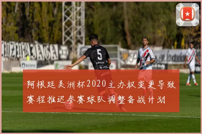 阿根廷美洲杯2020主办权变更导致赛程推迟参赛球队调整备战计划