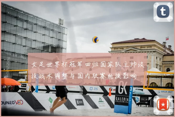 女足世界杯冠军回归国家队主帅谈技战术调整与国内联赛轮换影响