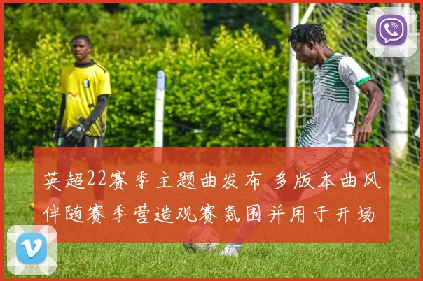 英超22赛季主题曲发布 多版本曲风伴随赛季营造观赛氛围并用于开场