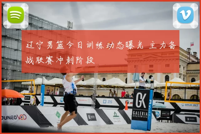 辽宁男篮今日训练动态曝光 主力备战联赛冲刺阶段