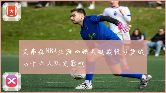 艾弗森NBA生涯回顾关键战役与费城七十六人队史影响