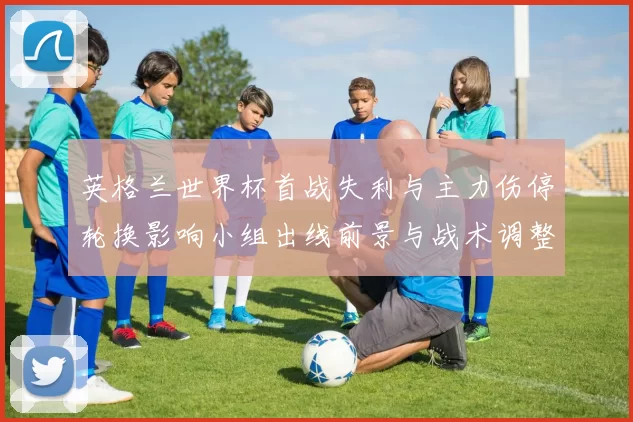 英格兰世界杯首战失利与主力伤停轮换影响小组出线前景与战术调整