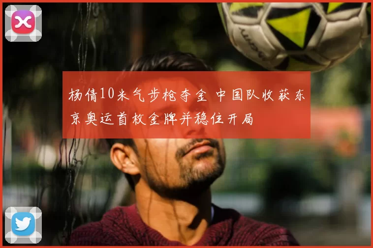 杨倩10米气步枪夺金 中国队收获东京奥运首枚金牌并稳住开局