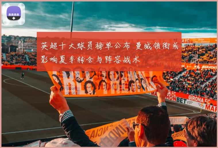 英超十大球员榜单公布 曼城领衔或影响夏季转会与阵容战术