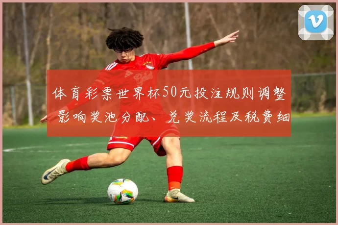 体育彩票世界杯50元投注规则调整 影响奖池分配、兑奖流程及税费细则