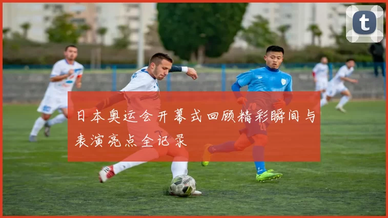 日本奥运会开幕式回顾精彩瞬间与表演亮点全记录