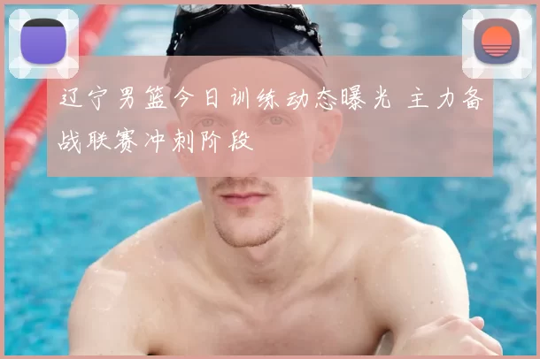 辽宁男篮今日训练动态曝光 主力备战联赛冲刺阶段