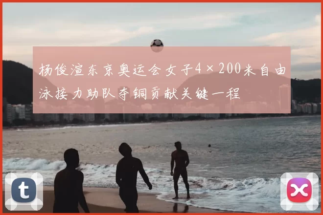 杨俊渲东京奥运会女子4×200米自由泳接力助队夺铜贡献关键一程