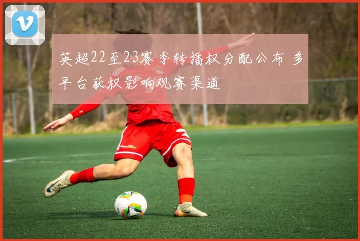 英超22至23赛季转播权分配公布 多平台获权影响观赛渠道