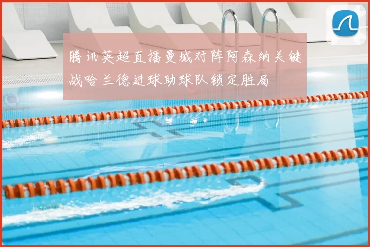 腾讯英超直播曼城对阵阿森纳关键战哈兰德进球助球队锁定胜局