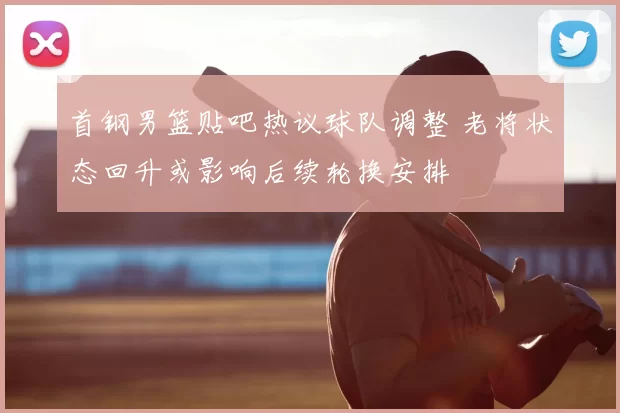 首钢男篮贴吧热议球队调整 老将状态回升或影响后续轮换安排