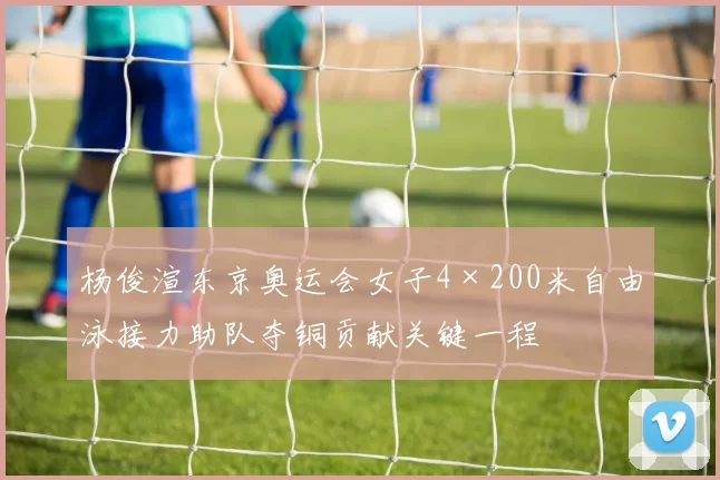 杨俊渲东京奥运会女子4×200米自由泳接力助队夺铜贡献关键一程