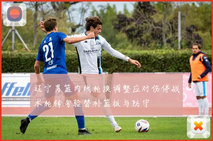 辽宁男篮内线轮换调整应对伤停战术轮转考验替补篮板与防守