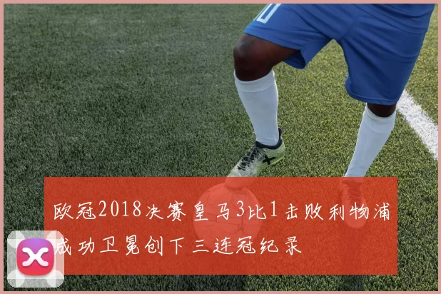 欧冠2018决赛皇马3比1击败利物浦成功卫冕创下三连冠纪录