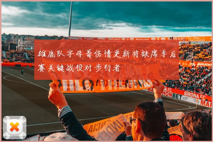 雄鹿队字母哥伤情更新将缺席季后赛关键战役对步行者