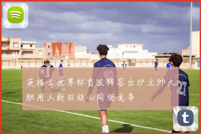 英格兰世界杯首发阵容出炉主帅大胆用人新旧核心同场竞争
