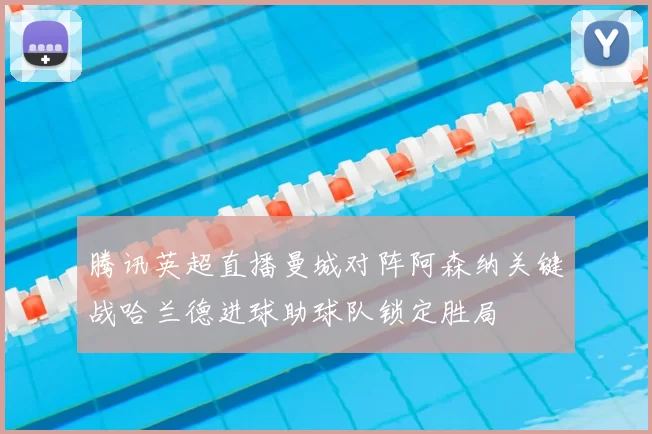 腾讯英超直播曼城对阵阿森纳关键战哈兰德进球助球队锁定胜局