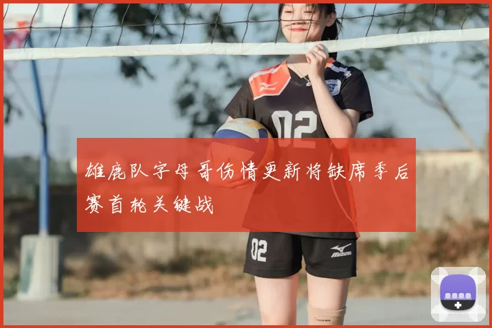 雄鹿队字母哥伤情更新将缺席季后赛首轮关键战